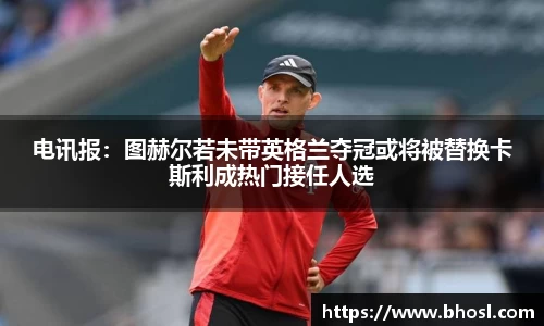 电讯报：图赫尔若未带英格兰夺冠或将被替换卡斯利成热门接任人选